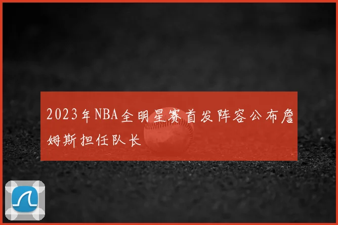 2023年NBA全明星赛首发阵容公布詹姆斯担任队长