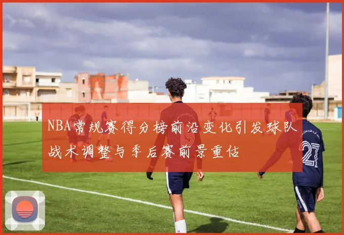 NBA常规赛得分榜前沿变化引发球队战术调整与季后赛前景重估