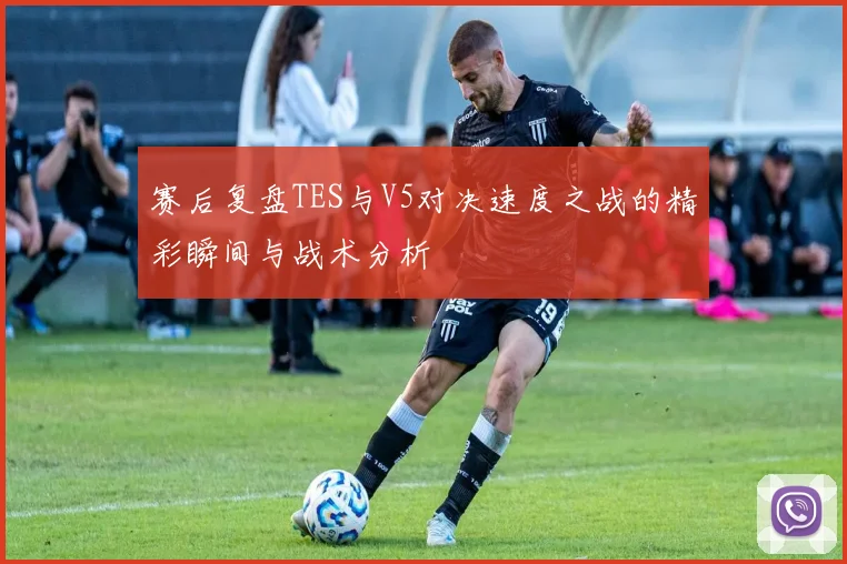赛后复盘TES与V5对决速度之战的精彩瞬间与战术分析