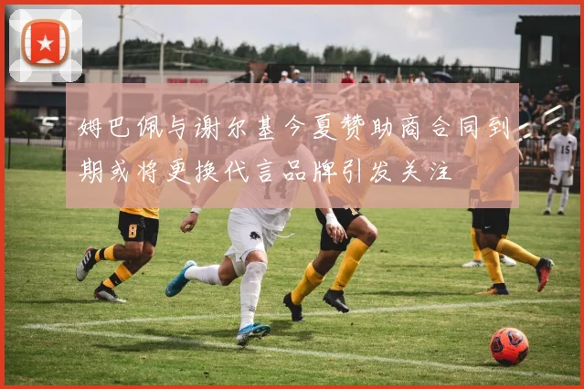 姆巴佩与谢尔基今夏赞助商合同到期或将更换代言品牌引发关注