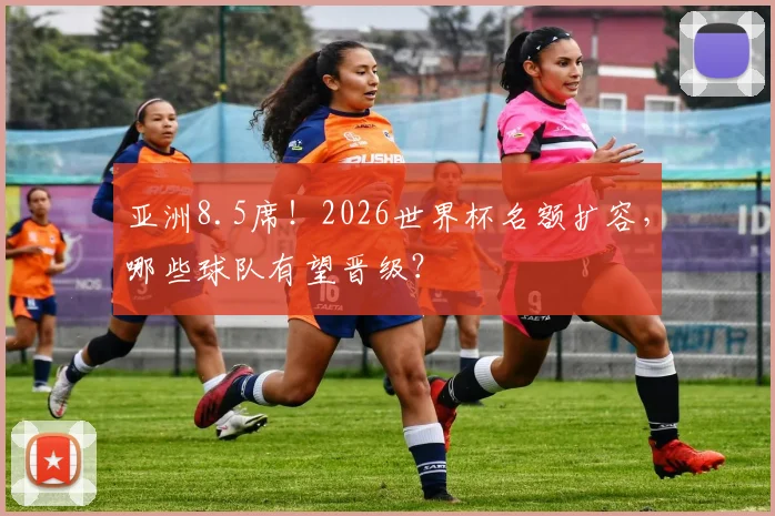 亚洲8.5席！2026世界杯名额扩容，哪些球队有望晋级？