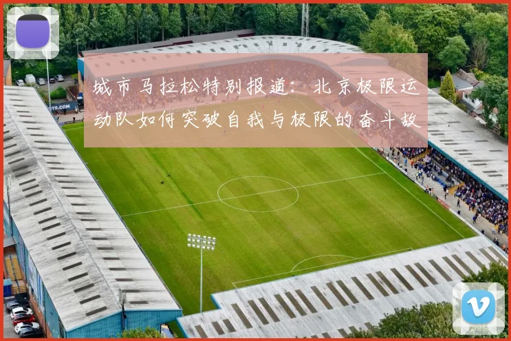城市马拉松特别报道:北京极限运动队如何突破自我与极限的奋斗故事