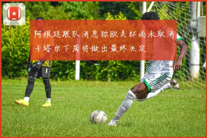 阿根廷跟队消息称欧美杯尚未取消卡塔尔下周将做出最终决定