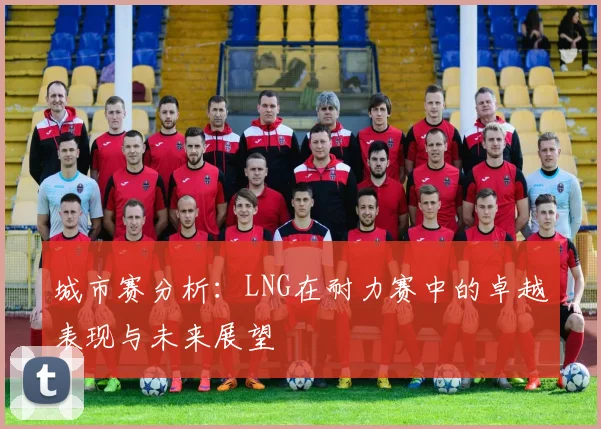 城市赛分析:LNG在耐力赛中的卓越表现与未来展望