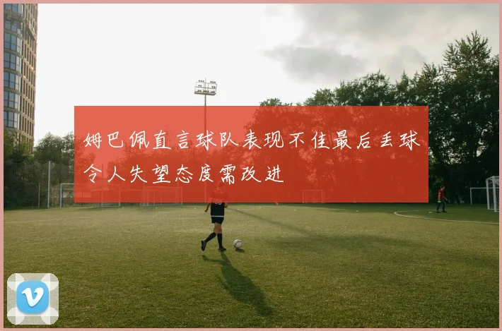 姆巴佩直言球队表现不佳最后丢球令人失望态度需改进