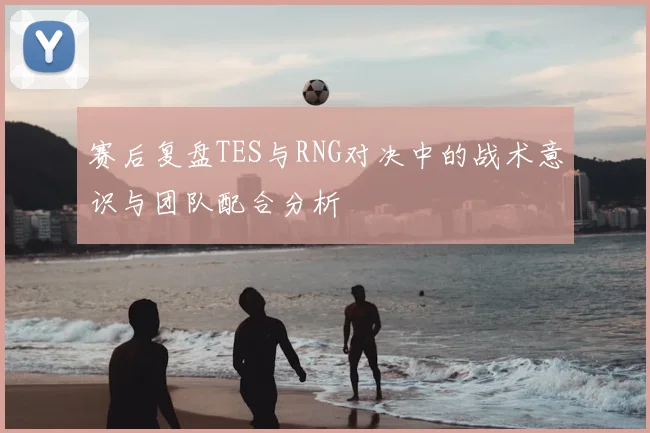 赛后复盘TES与RNG对决中的战术意识与团队配合分析