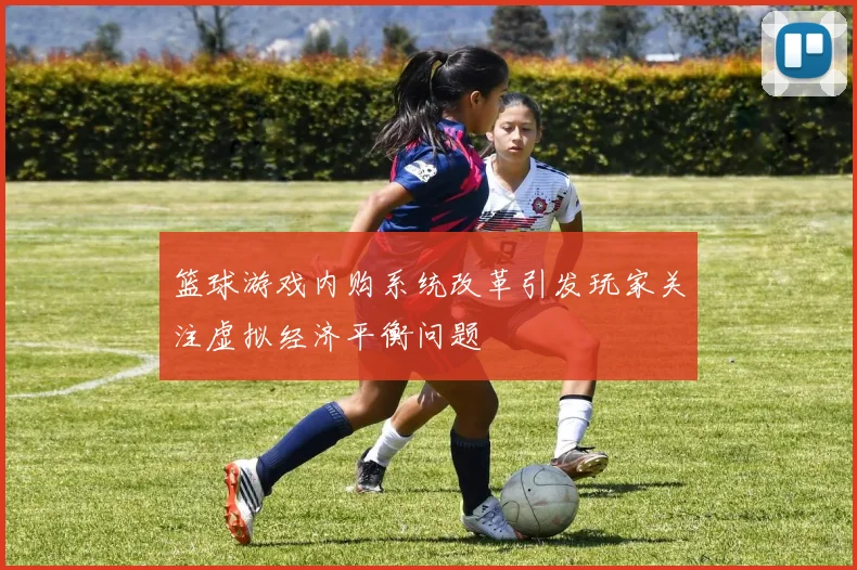 篮球游戏内购系统改革引发玩家关注虚拟经济平衡问题