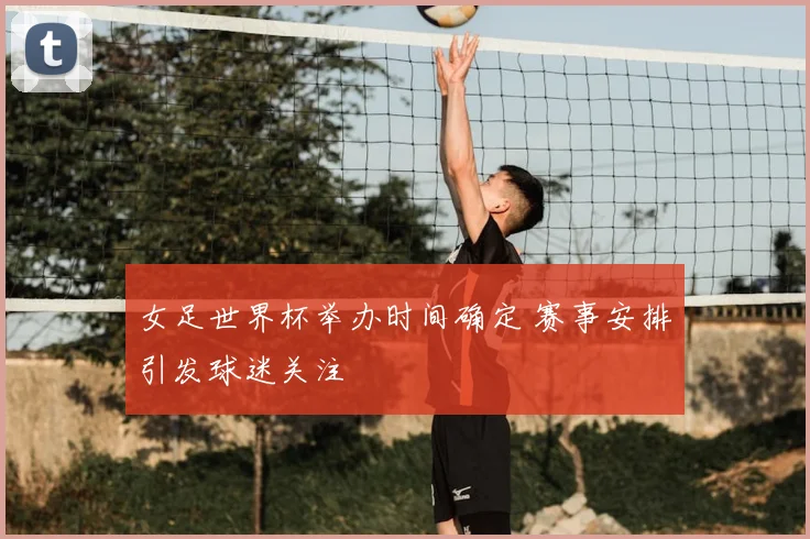 女足世界杯举办时间确定 赛事安排引发球迷关注