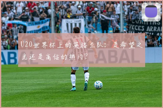 U20世界杯上的英格兰队:是希望之光还是高估的热门?