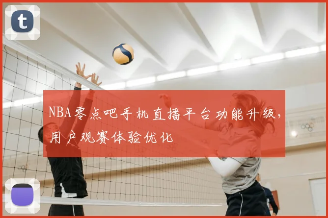 NBA零点吧手机直播平台功能升级，用户观赛体验优化