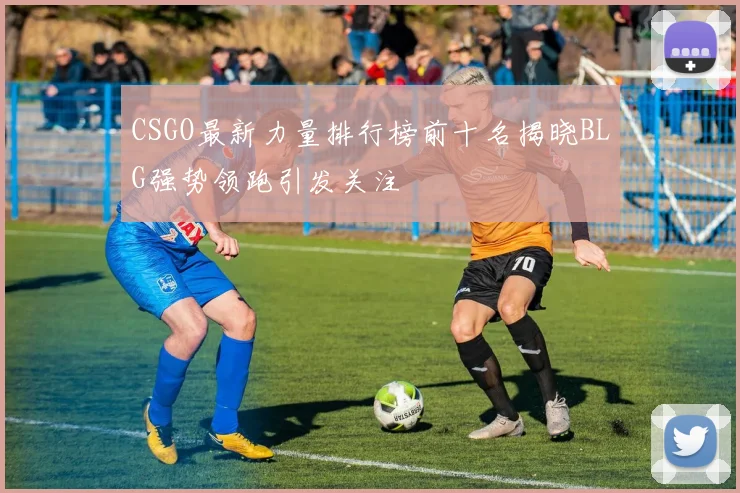 CSGO最新力量排行榜前十名揭晓BLG强势领跑引发关注