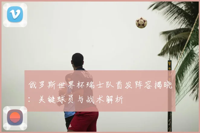 俄罗斯世界杯瑞士队首发阵容揭晓：关键球员与战术解析