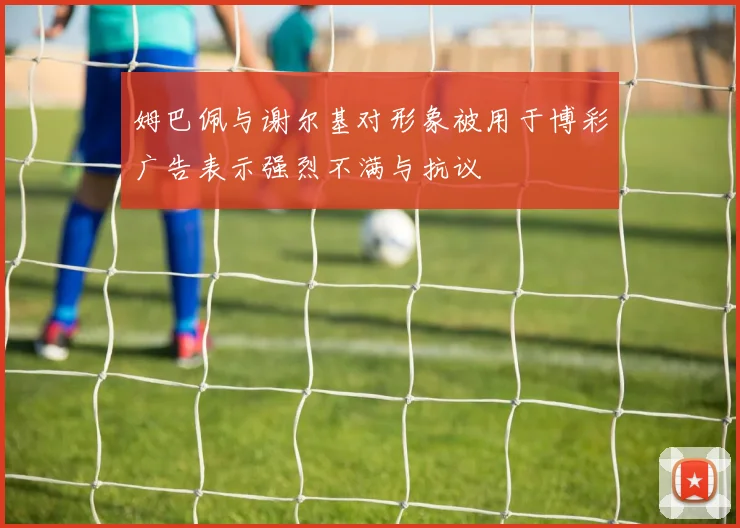 姆巴佩与谢尔基对形象被用于博彩广告表示强烈不满与抗议