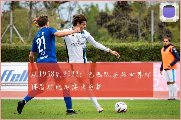 从1958到2022:巴西队历届世界杯阵容对比与实力分析