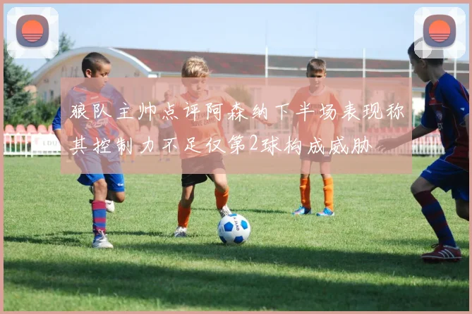 狼队主帅点评阿森纳下半场表现称其控制力不足仅第2球构成威胁