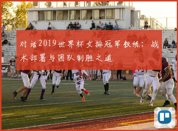 对话2019世界杯女排冠军教练:战术部署与团队制胜之道
