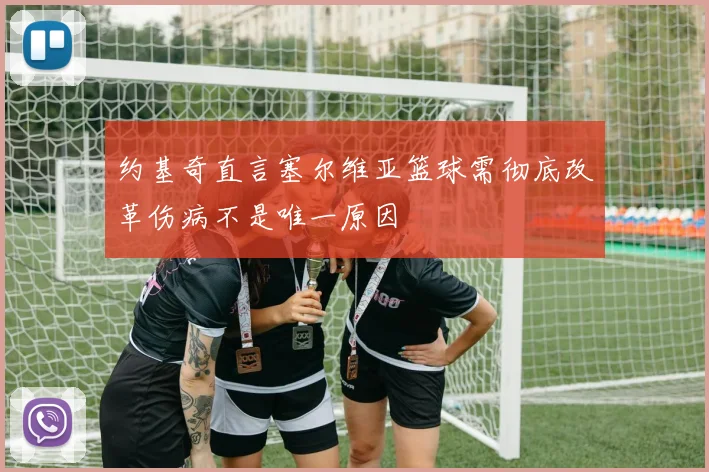 约基奇直言塞尔维亚篮球需彻底改革伤病不是唯一原因