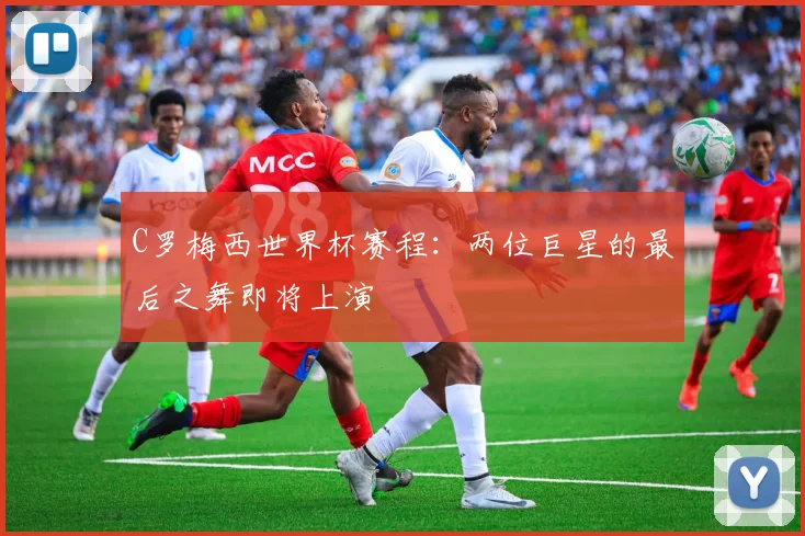 C罗梅西世界杯赛程:两位巨星的最后之舞即将上演