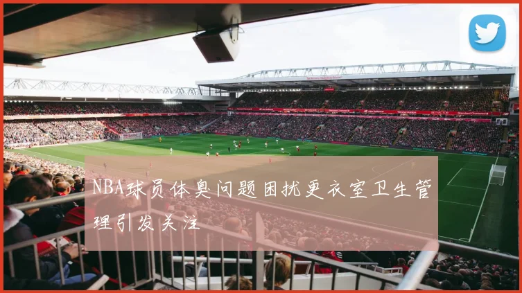 NBA球员体臭问题困扰更衣室卫生管理引发关注