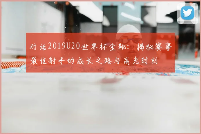 对话2019U20世界杯金靴:揭秘赛事最佳射手的成长之路与高光时刻