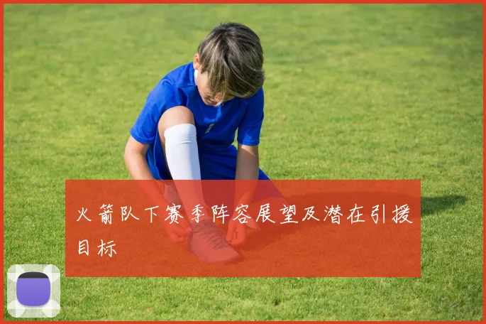火箭队下赛季阵容展望及潜在引援目标