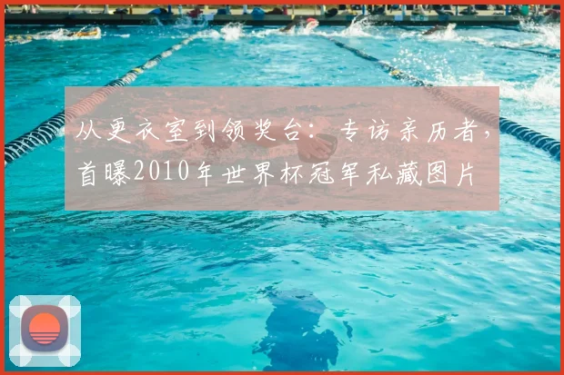从更衣室到领奖台：专访亲历者，首曝2010年世界杯冠军私藏图片