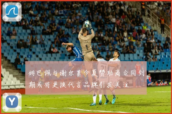 姆巴佩与谢尔基今夏赞助商合同到期或将更换代言品牌引发关注
