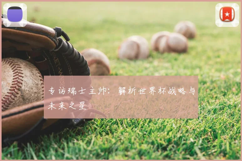 专访瑞士主帅:解析世界杯战略与未来之星