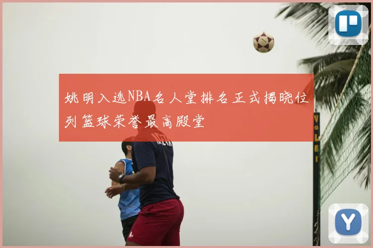 姚明入选NBA名人堂排名正式揭晓位列篮球荣誉最高殿堂