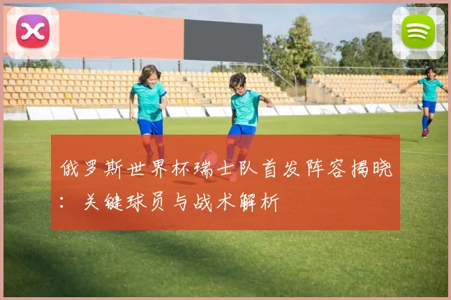 俄罗斯世界杯瑞士队首发阵容揭晓:关键球员与战术解析