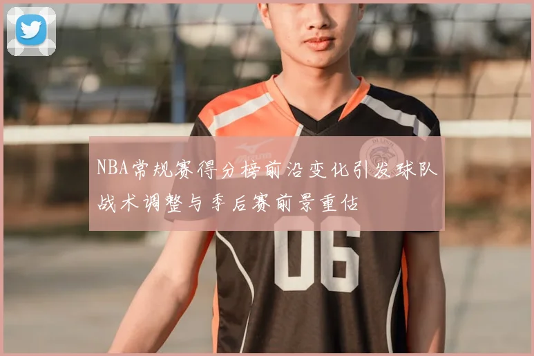 NBA常规赛得分榜前沿变化引发球队战术调整与季后赛前景重估