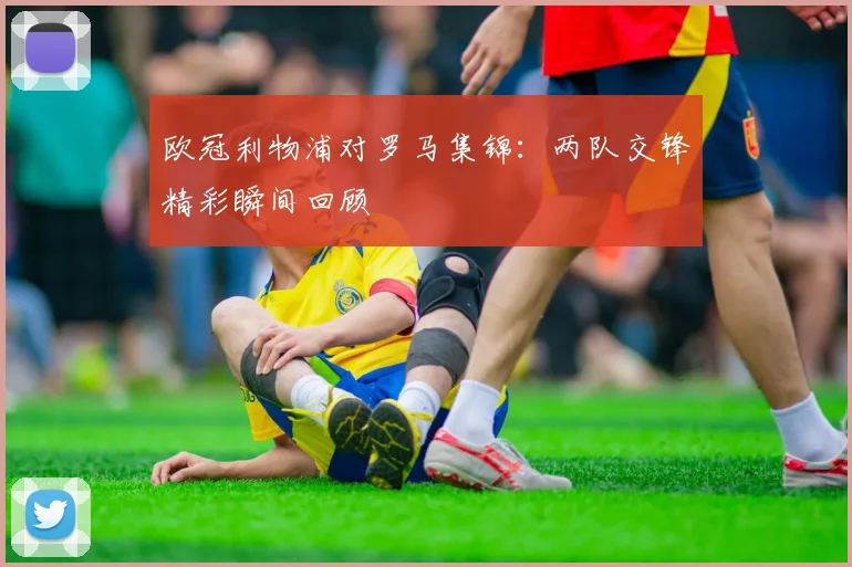 欧冠利物浦对罗马集锦:两队交锋精彩瞬间回顾
