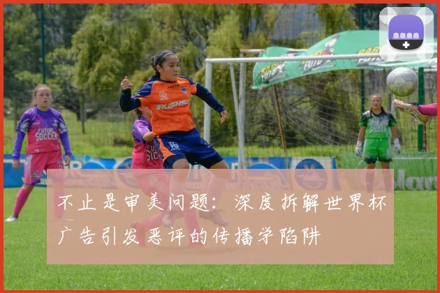 不止是审美问题:深度拆解世界杯广告引发恶评的传播学陷阱