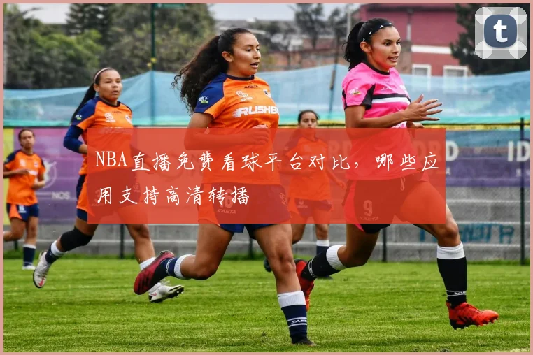 NBA直播免费看球平台对比，哪些应用支持高清转播
