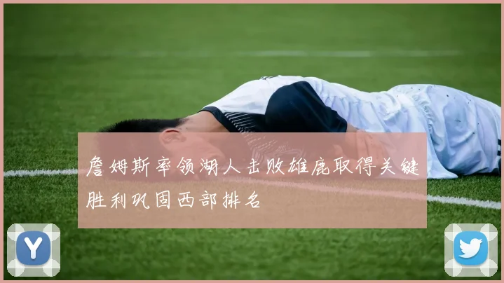 詹姆斯率领湖人击败雄鹿取得关键胜利巩固西部排名