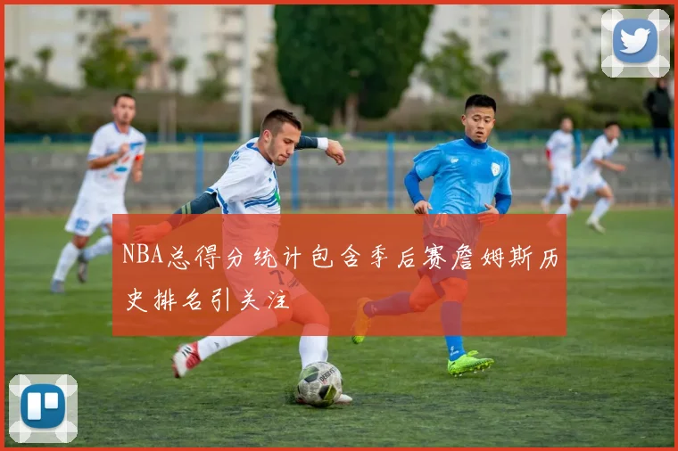 NBA总得分统计包含季后赛詹姆斯历史排名引关注