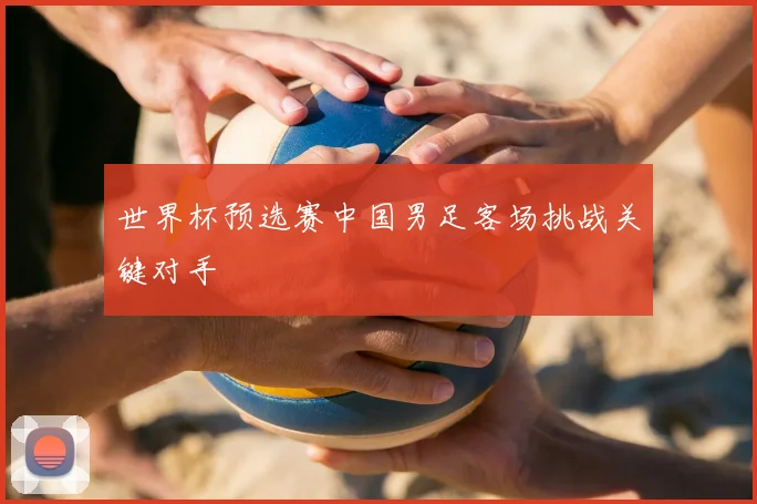 世界杯预选赛中国男足客场挑战关键对手