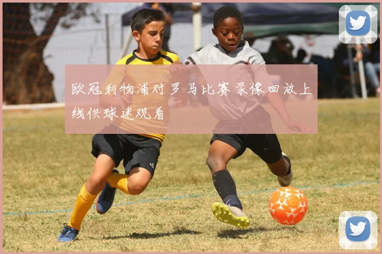 欧冠利物浦对罗马比赛录像回放上线供球迷观看