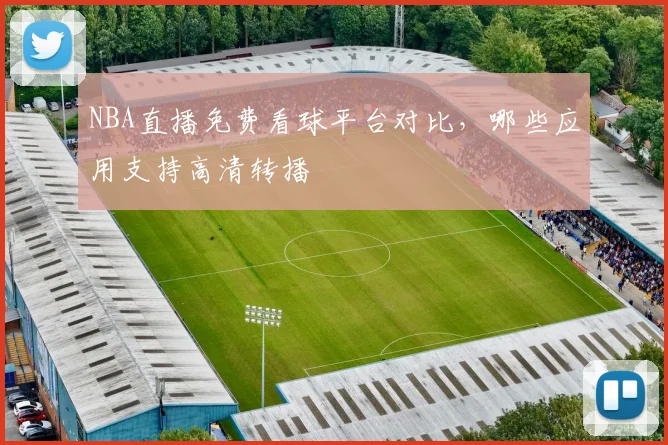 NBA直播免费看球平台对比,哪些应用支持高清转播