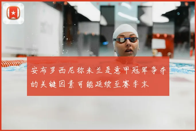 安布罗西尼称米兰是意甲冠军争夺的关键因素可能延续至赛季末