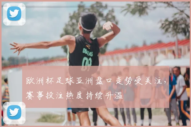 欧洲杯足球亚洲盘口走势受关注，赛事投注热度持续升温