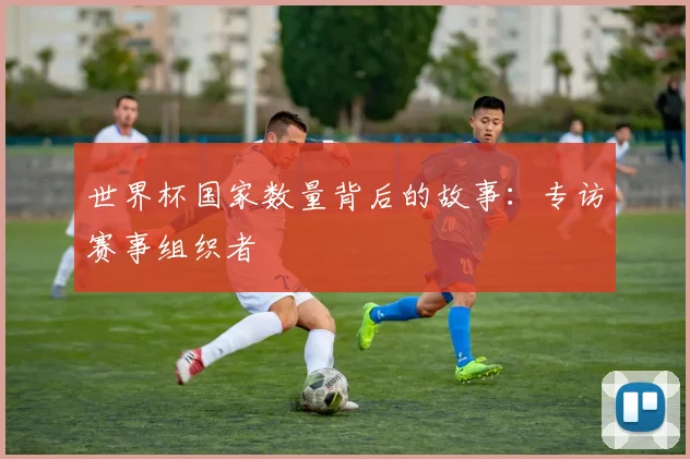 世界杯国家数量背后的故事:专访赛事组织者