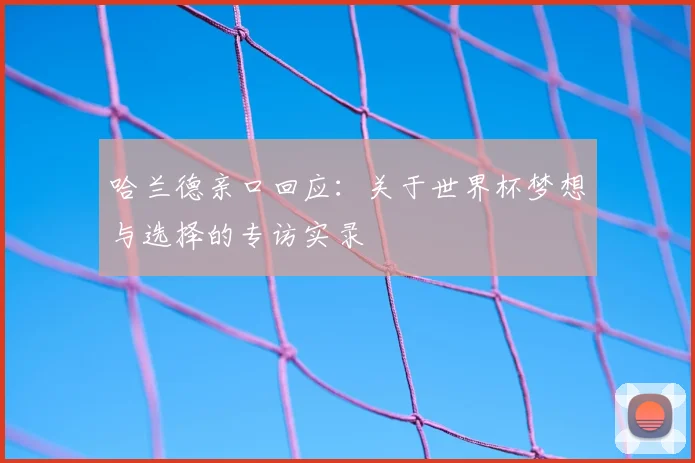 哈兰德亲口回应:关于世界杯梦想与选择的专访实录