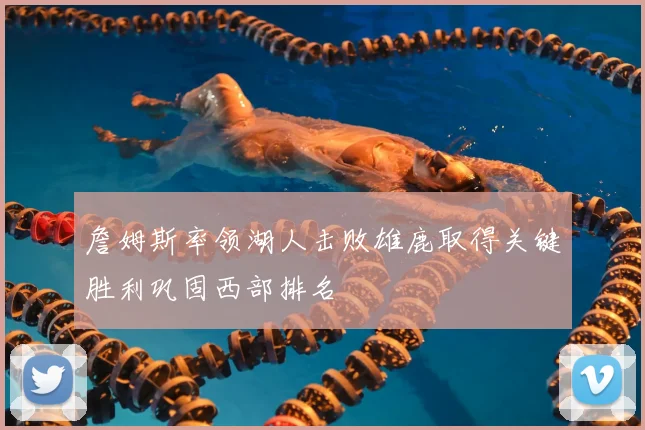 詹姆斯率领湖人击败雄鹿取得关键胜利巩固西部排名
