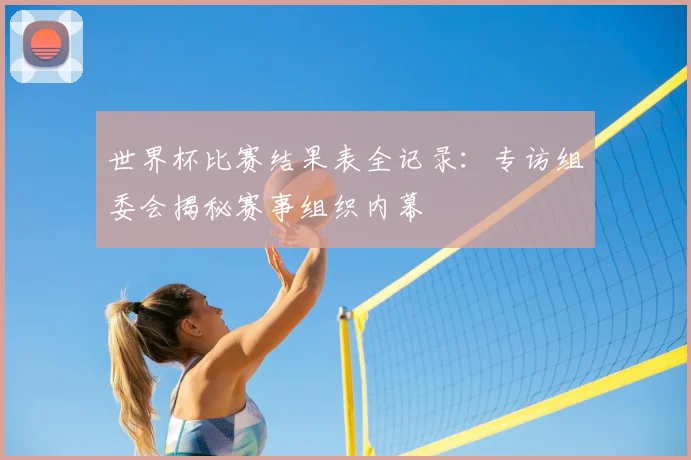 世界杯比赛结果表全记录:专访组委会揭秘赛事组织内幕