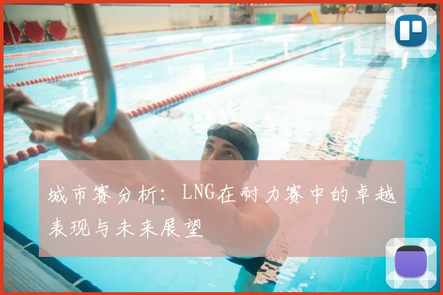 城市赛分析：LNG在耐力赛中的卓越表现与未来展望