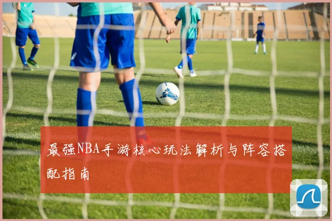最强NBA手游核心玩法解析与阵容搭配指南