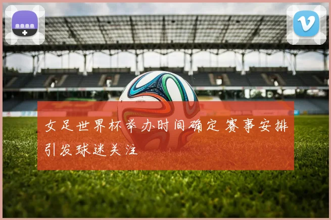 女足世界杯举办时间确定 赛事安排引发球迷关注