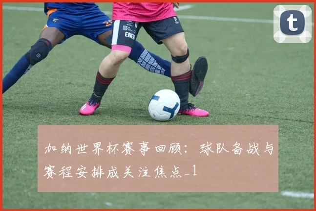 加纳世界杯赛事回顾：球队备战与赛程安排成关注焦点_1