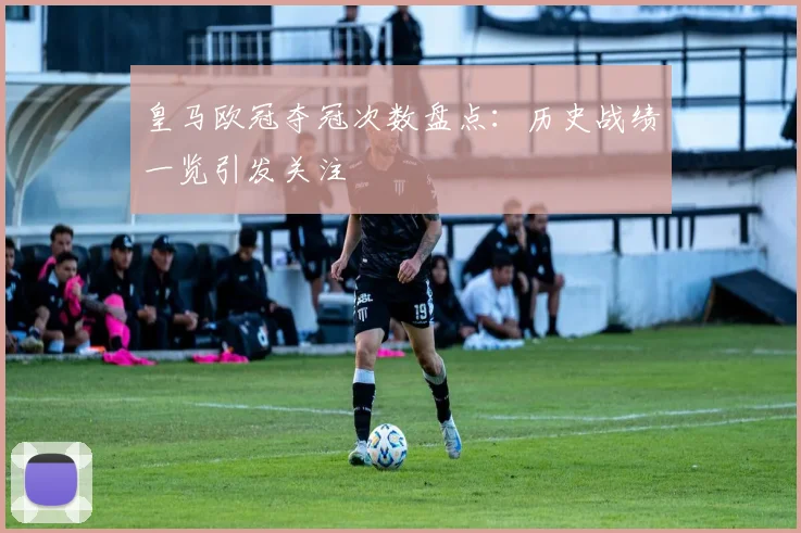皇马欧冠夺冠次数盘点:历史战绩一览引发关注